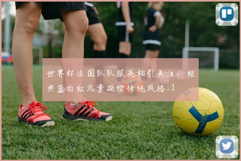 世界杯法国队队服亮相引关注，经典蓝白红元素延续传统风格_1