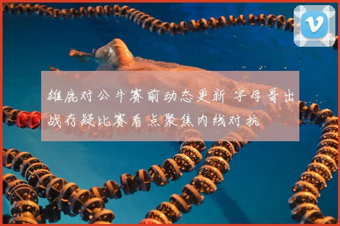 雄鹿对公牛赛前动态更新 字母哥出战存疑比赛看点聚焦内线对抗