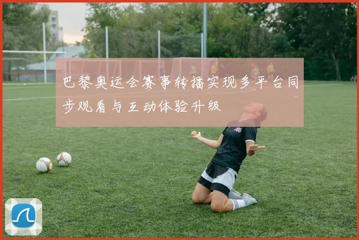 巴黎奥运会赛事转播实现多平台同步观看与互动体验升级