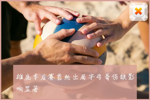 雄鹿季后赛首轮出局字母哥伤缺影响显著