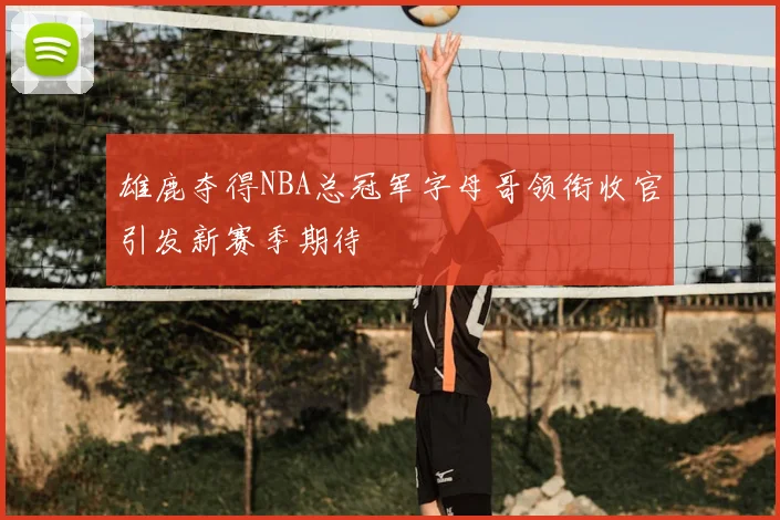 雄鹿夺得NBA总冠军字母哥领衔收官引发新赛季期待
