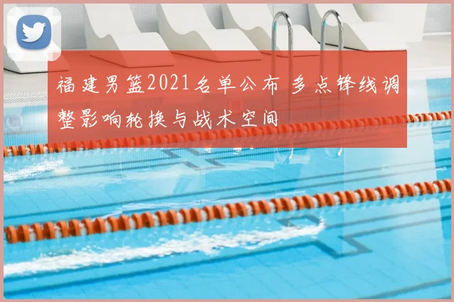 福建男篮2021名单公布 多点锋线调整影响轮换与战术空间