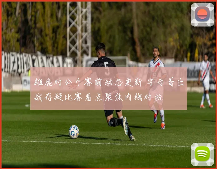 雄鹿对公牛赛前动态更新 字母哥出战存疑比赛看点聚焦内线对抗
