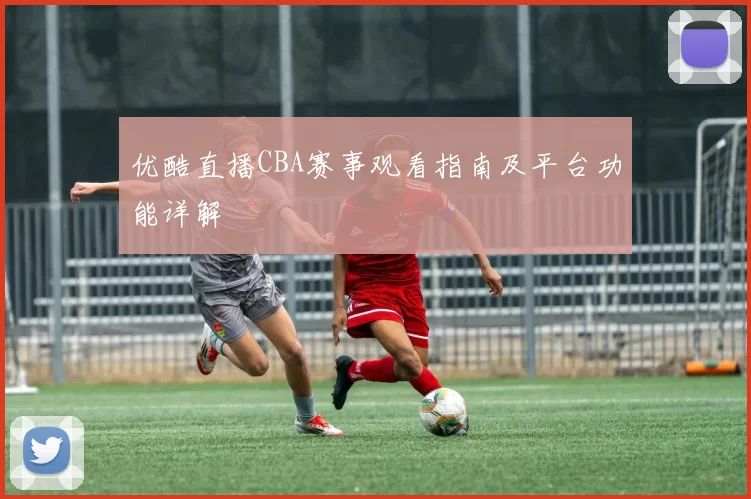 优酷直播CBA赛事观看指南及平台功能详解