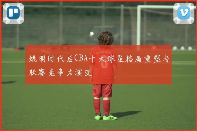 姚明时代后CBA十大球星格局重塑与联赛竞争力演变