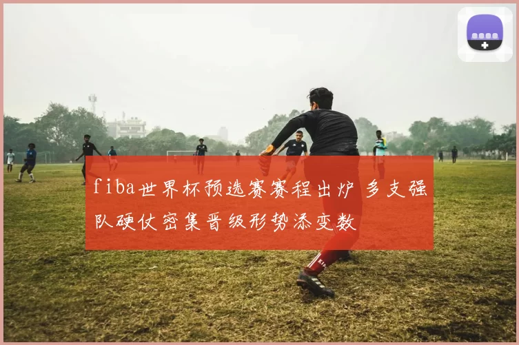 fiba世界杯预选赛赛程出炉 多支强队硬仗密集晋级形势添变数