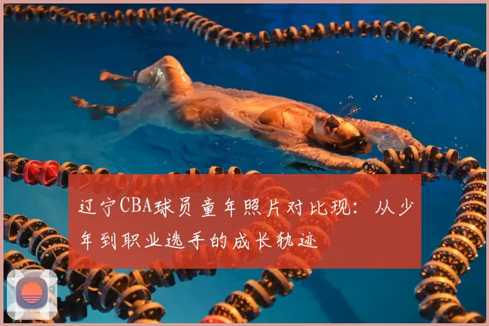 辽宁CBA球员童年照片对比现：从少年到职业选手的成长轨迹