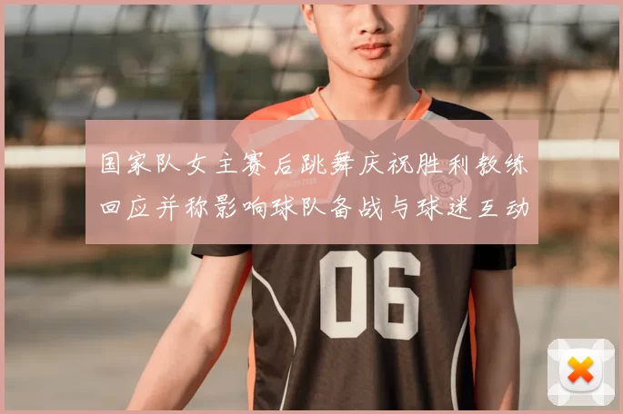 国家队女主赛后跳舞庆祝胜利教练回应并称影响球队备战与球迷互动
