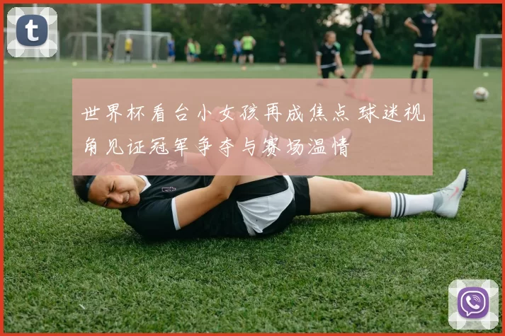 世界杯看台小女孩再成焦点 球迷视角见证冠军争夺与赛场温情