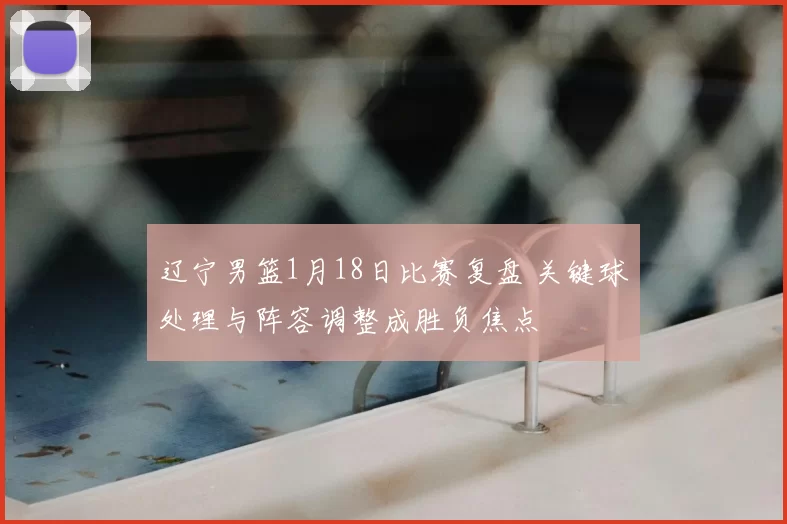 辽宁男篮1月18日比赛复盘 关键球处理与阵容调整成胜负焦点