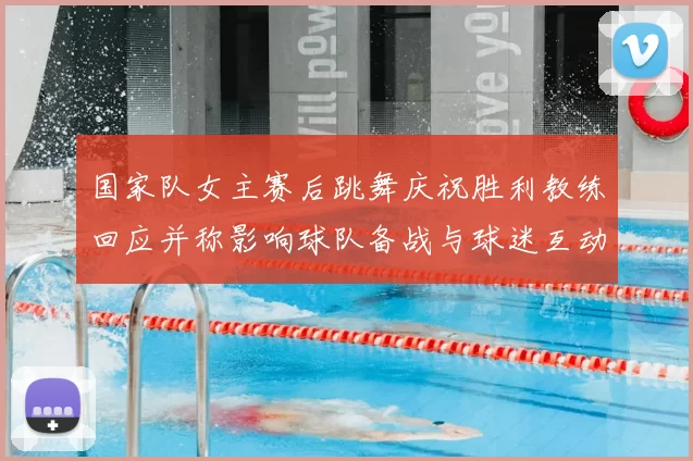 国家队女主赛后跳舞庆祝胜利教练回应并称影响球队备战与球迷互动