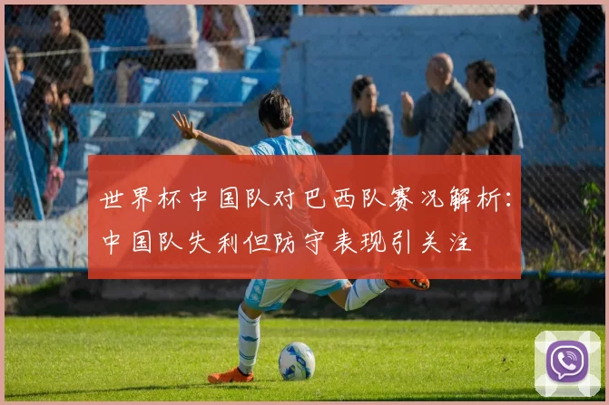 世界杯中国队对巴西队赛况解析：中国队失利但防守表现引关注