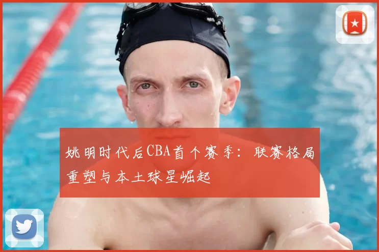 姚明时代后CBA首个赛季：联赛格局重塑与本土球星崛起