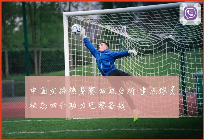 中国女排热身赛回放分析 重点球员状态回升助力巴黎备战