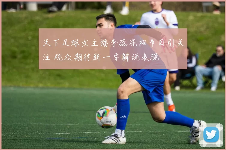 天下足球女主播李蕊亮相节目引关注 观众期待新一季解说表现