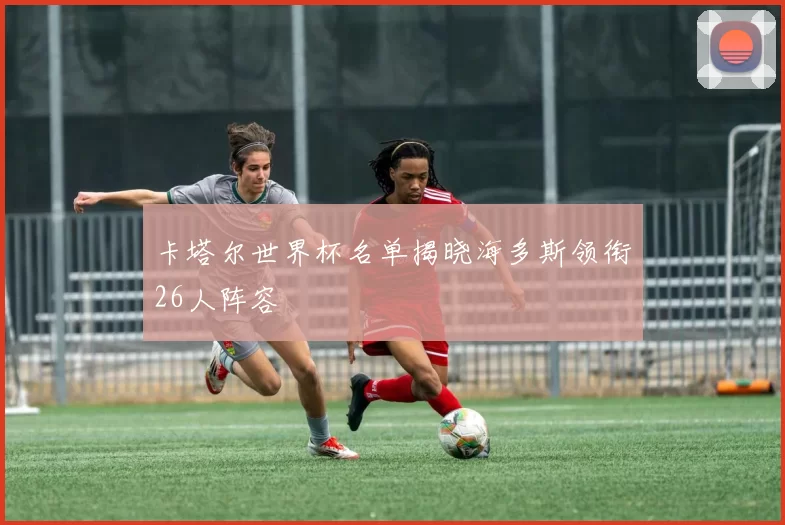 卡塔尔世界杯名单揭晓海多斯领衔26人阵容