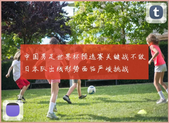 中国男足世界杯预选赛关键战不敌日本队出线形势面临严峻挑战