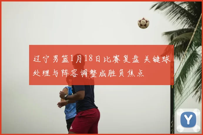 辽宁男篮1月18日比赛复盘 关键球处理与阵容调整成胜负焦点