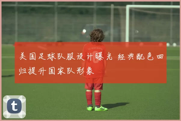 美国足球队服设计曝光 经典配色回归提升国家队形象