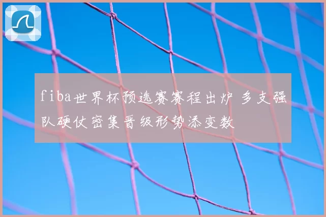 fiba世界杯预选赛赛程出炉 多支强队硬仗密集晋级形势添变数