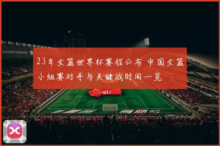 23年女篮世界杯赛程公布 中国女篮小组赛对手与关键战时间一览