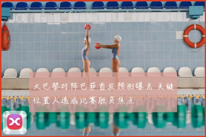 大巴黎对阵巴萨首发预测曝光 关键位置人选成比赛胜负焦点