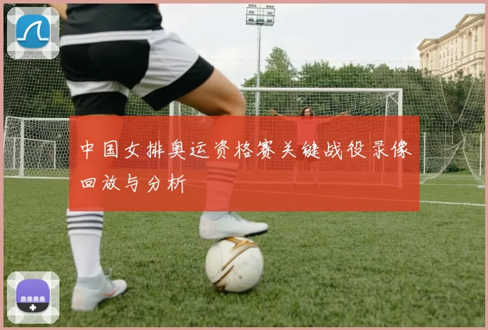 中国女排奥运资格赛关键战役录像回放与分析