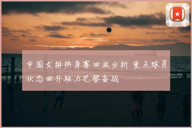 中国女排热身赛回放分析 重点球员状态回升助力巴黎备战