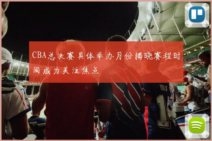 CBA总决赛具体举办月份揭晓赛程时间成为关注焦点