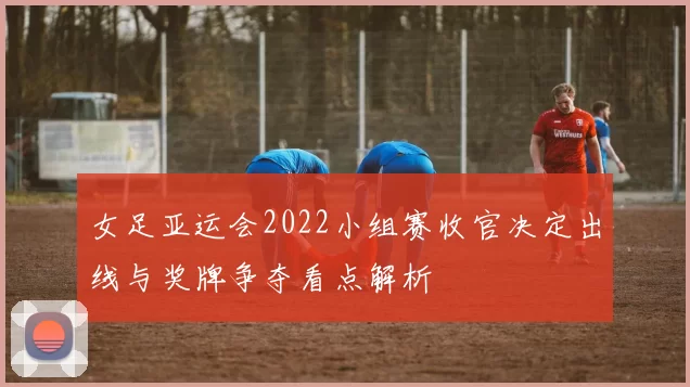 女足亚运会2022小组赛收官决定出线与奖牌争夺看点解析