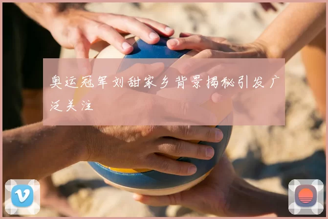 奥运冠军刘甜家乡背景揭秘引发广泛关注