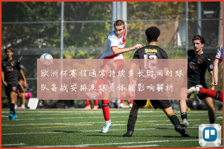 欧洲杯赛程通常持续多长时间对球队备战安排及球员体能影响解析