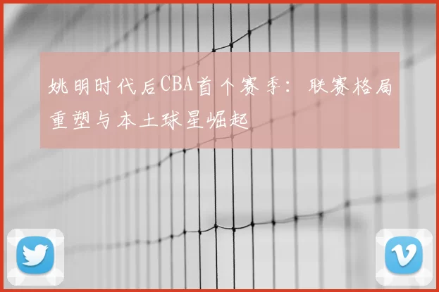 姚明时代后CBA首个赛季：联赛格局重塑与本土球星崛起