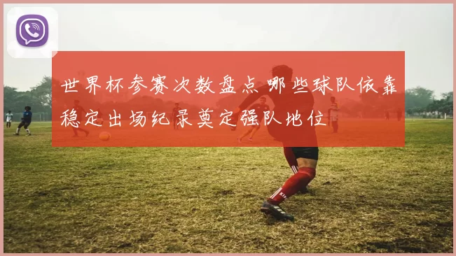 世界杯参赛次数盘点 哪些球队依靠稳定出场纪录奠定强队地位