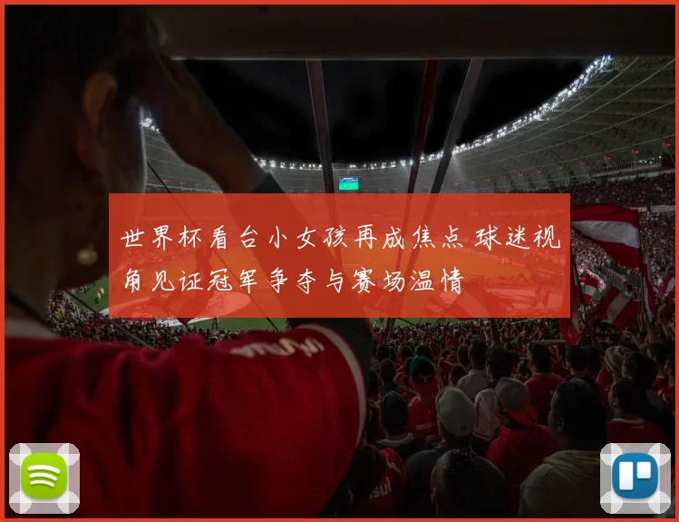世界杯看台小女孩再成焦点 球迷视角见证冠军争夺与赛场温情