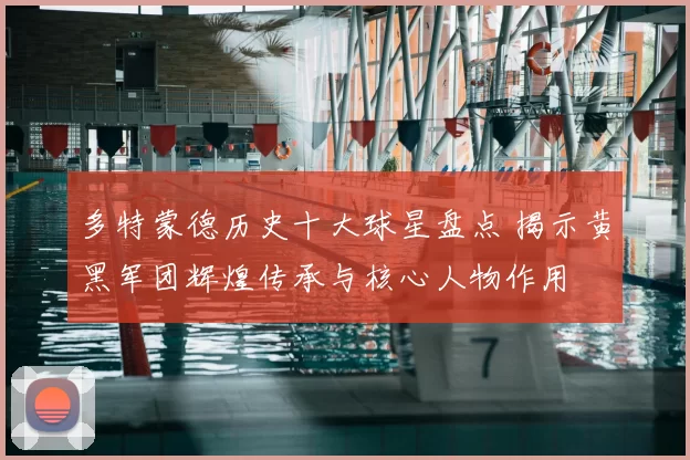 多特蒙德历史十大球星盘点 揭示黄黑军团辉煌传承与核心人物作用