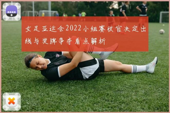 女足亚运会2022小组赛收官决定出线与奖牌争夺看点解析