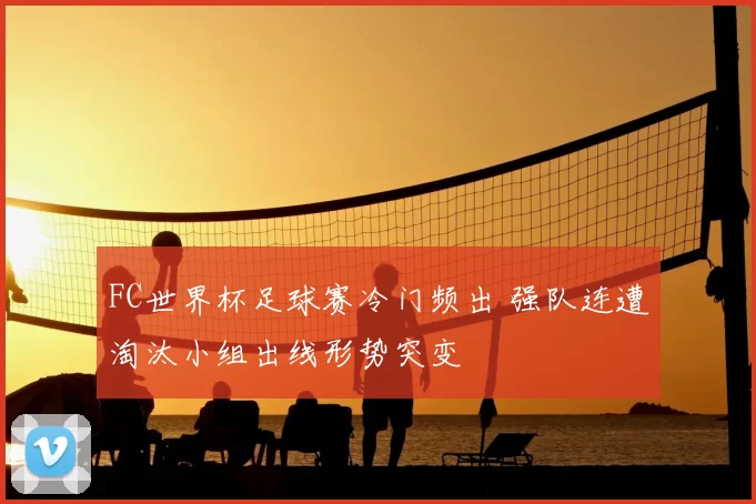 FC世界杯足球赛冷门频出 强队连遭淘汰小组出线形势突变