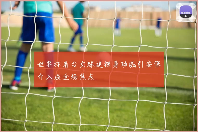 世界杯看台女球迷裸身助威引安保介入成全场焦点